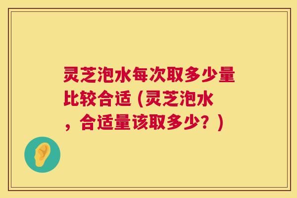 灵芝泡水每次取多少量比较合适 (灵芝泡水,合适量该取多少?) 灵芝泡水每次取多少量比较合适 (灵芝泡水,合适量该取多少?)