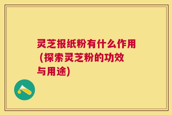 灵芝报纸粉有什么作用 (探索灵芝粉的功效与用途)