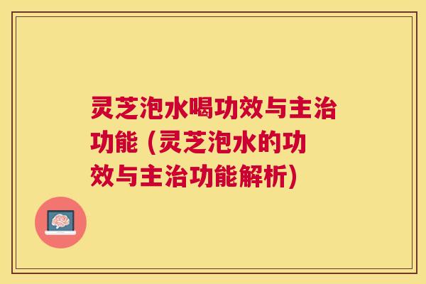 灵芝泡水喝功效与主功能 (灵芝泡水的功效与主功能解析) 灵芝泡水喝功效与主功能 (灵芝泡水的功效与主功能解析)