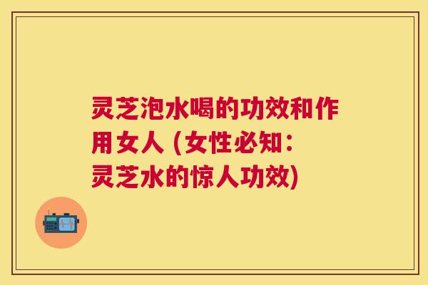 灵芝泡水喝的功效和作用女人 (女性必知：灵芝水的惊人功效)