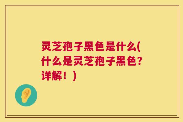 灵芝孢子黑色是什么(什么是灵芝孢子黑色？详解！)