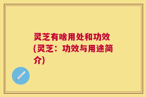 灵芝有啥用处和功效 (灵芝：功效与用途简介)