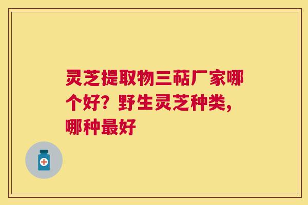 灵芝提取物三萜厂家哪个好？野生灵芝种类,哪种好