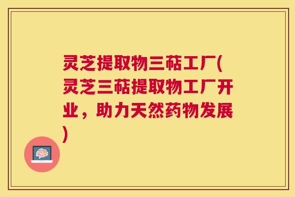 灵芝提取物三萜工厂(灵芝三萜提取物工厂开业,助力天然发展) 灵芝提取物三萜工厂(灵芝三萜提取物工厂开业,助力天然发展)