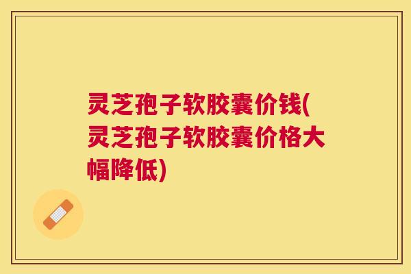 灵芝孢子软胶囊价钱(灵芝孢子软胶囊价格大幅降低) 灵芝孢子软胶囊价钱(灵芝孢子软胶囊价格大幅降低)