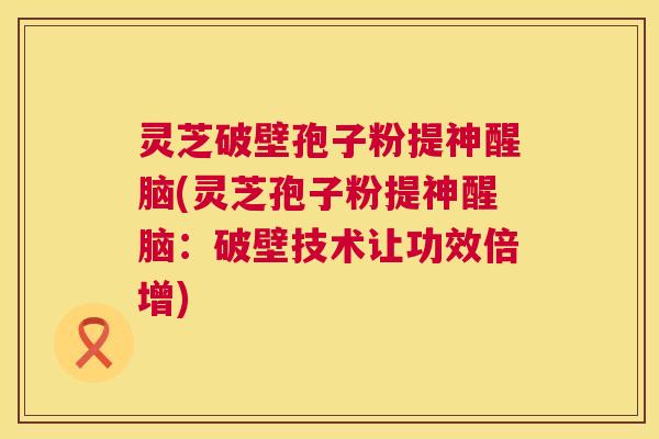 灵芝破壁孢子粉提神醒脑(灵芝孢子粉提神醒脑:破壁技术让功效倍增) 灵芝破壁孢子粉提神醒脑(灵芝孢子粉提神醒脑:破壁技术让功效倍增)