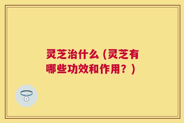 灵芝什么 (灵芝有哪些功效和作用?) 灵芝什么 (灵芝有哪些功效和作用?)