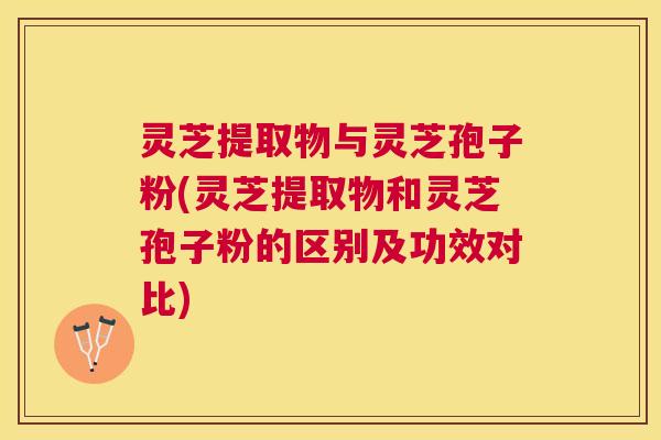 灵芝提取物与灵芝孢子粉(灵芝提取物和灵芝孢子粉的区别及功效对比)