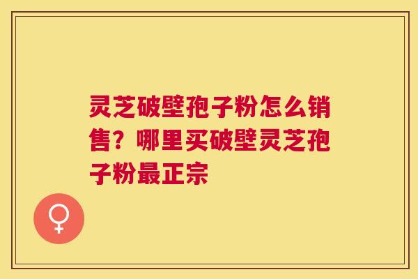 灵芝破壁孢子粉怎么销售?哪里买破壁灵芝孢子粉正宗 灵芝破壁孢子粉怎么销售?哪里买破壁灵芝孢子粉正宗