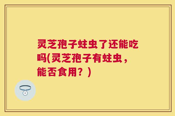灵芝孢子蛀虫了还能吃吗(灵芝孢子有蛀虫，能否食用？)