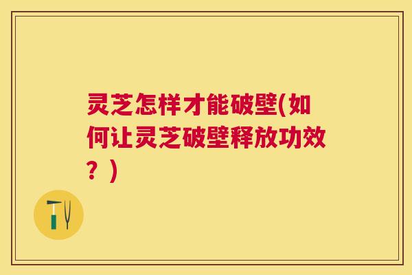 灵芝怎样才能破壁(如何让灵芝破壁释放功效？)