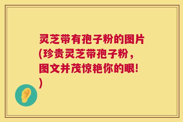 灵芝带有孢子粉的图片(珍贵灵芝带孢子粉，图文并茂惊艳你的眼!)