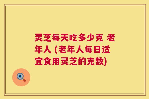 灵芝每天吃多少克 老年人 (老年人每日适宜食用灵芝的克数)