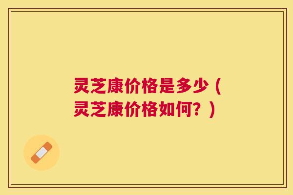 灵芝康价格是多少 (灵芝康价格如何？)