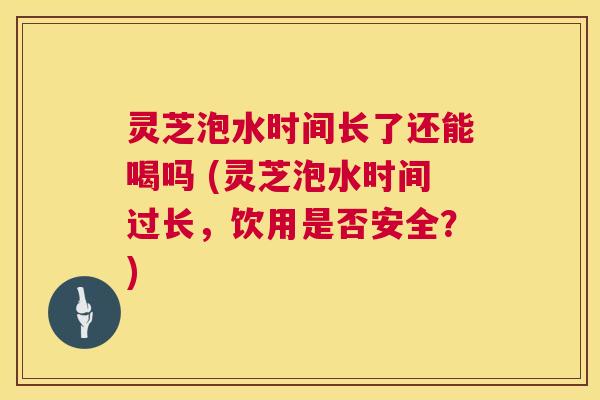 灵芝泡水时间长了还能喝吗 (灵芝泡水时间过长,饮用是否安全?) 灵芝泡水时间长了还能喝吗 (灵芝泡水时间过长,饮用是否安全?)