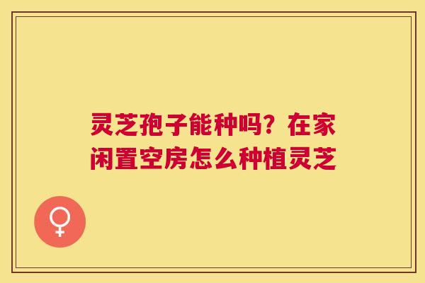 灵芝孢子能种吗?在家闲置空房怎么种植灵芝 灵芝孢子能种吗?在家闲置空房怎么种植灵芝