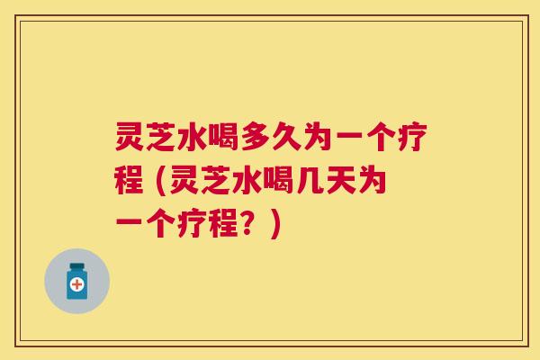 灵芝水喝多久为一个疗程 (灵芝水喝几天为一个疗程？)