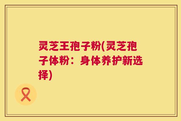 灵芝王孢子粉(灵芝孢子体粉:身体养护新选择) 灵芝王孢子粉(灵芝孢子体粉:身体养护新选择)