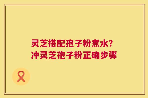 灵芝搭配孢子粉煮水？冲灵芝孢子粉正确步骤