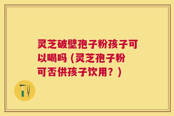 灵芝破壁孢子粉孩子可以喝吗 (灵芝孢子粉可否供孩子饮用？)