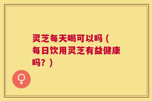 灵芝每天喝可以吗 (每日饮用灵芝有益健康吗？)