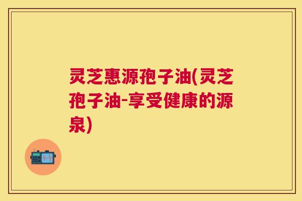 灵芝惠源孢子油(灵芝孢子油-享受健康的源泉) 灵芝惠源孢子油(灵芝孢子油-享受健康的源泉)