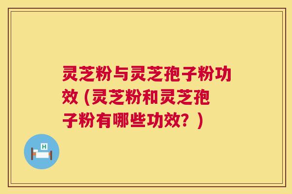 灵芝粉与灵芝孢子粉功效 (灵芝粉和灵芝孢子粉有哪些功效？)