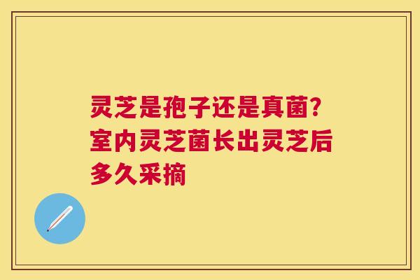 灵芝是孢子还是真菌？室内灵芝菌长出灵芝后多久采摘