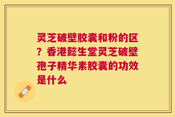 灵芝破壁胶囊和粉的区？香港懿生堂灵芝破壁孢子精华素胶囊的功效是什么