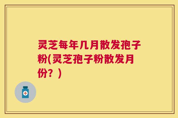 灵芝每年几月散发孢子粉(灵芝孢子粉散发月份?) 灵芝每年几月散发孢子粉(灵芝孢子粉散发月份?)