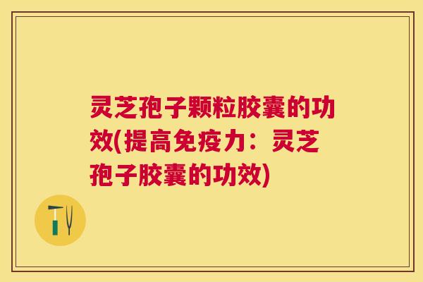 灵芝孢子颗粒胶囊的功效(提高免疫力:灵芝孢子胶囊的功效) 灵芝孢子颗粒胶囊的功效(提高免疫力:灵芝孢子胶囊的功效)