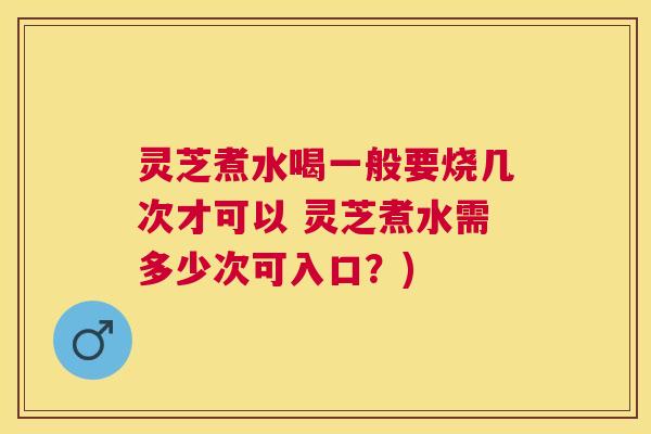 灵芝煮水喝一般要烧几次才可以 灵芝煮水需多少次可入口?) 灵芝煮水喝一般要烧几次才可以 灵芝煮水需多少次可入口?)
