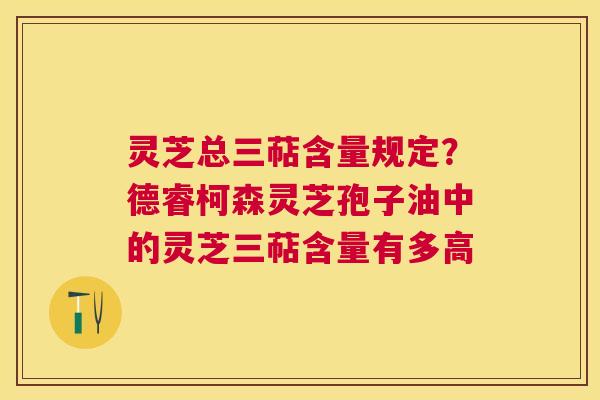 灵芝总三萜含量规定？德睿柯森灵芝孢子油中的灵芝三萜含量有多高