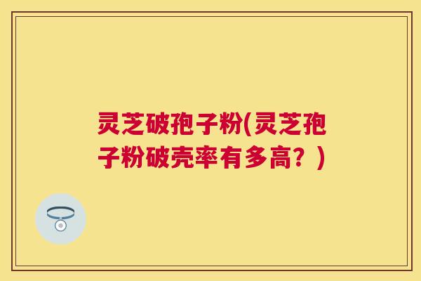 灵芝破孢子粉(灵芝孢子粉破壳率有多高？)