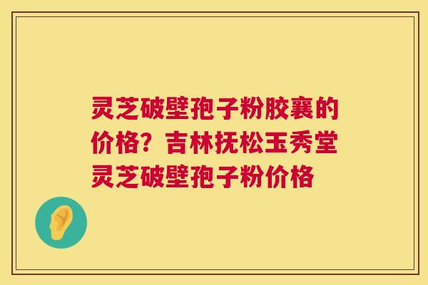 灵芝破壁孢子粉胶襄的价格?吉林抚松玉秀堂灵芝破壁孢子粉价格 灵芝破壁孢子粉胶襄的价格?吉林抚松玉秀堂灵芝破壁孢子粉价格