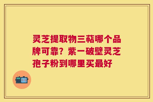 灵芝提取物三萜哪个品牌可靠？紫一破壁灵芝孢子粉到哪里买好