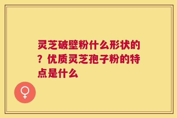 灵芝破壁粉什么形状的?优质灵芝孢子粉的特点是什么 灵芝破壁粉什么形状的?优质灵芝孢子粉的特点是什么