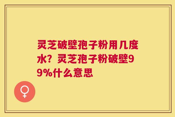 灵芝破壁孢子粉用几度水?灵芝孢子粉破壁99%什么意思 灵芝破壁孢子粉用几度水?灵芝孢子粉破壁99%什么意思