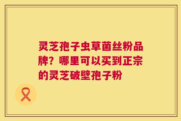 灵芝孢子虫草菌丝粉品牌?哪里可以买到正宗的灵芝破壁孢子粉 灵芝孢子虫草菌丝粉品牌?哪里可以买到正宗的灵芝破壁孢子粉