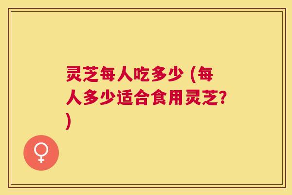 灵芝每人吃多少 (每人多少适合食用灵芝？)