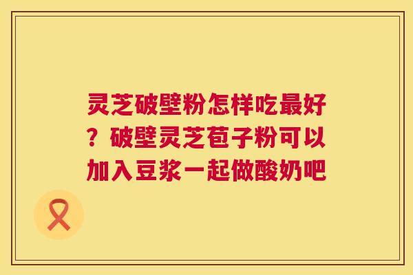 灵芝破壁粉怎样吃好?破壁灵芝苞子粉可以加入豆浆一起做酸奶吧 灵芝破壁粉怎样吃好?破壁灵芝苞子粉可以加入豆浆一起做酸奶吧