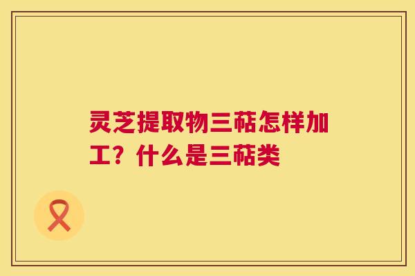 灵芝提取物三萜怎样加工？什么是三萜类