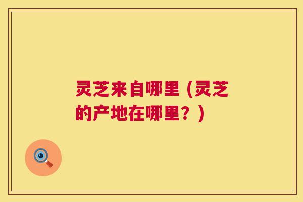 灵芝来自哪里 (灵芝的产地在哪里?) 灵芝来自哪里 (灵芝的产地在哪里?)
