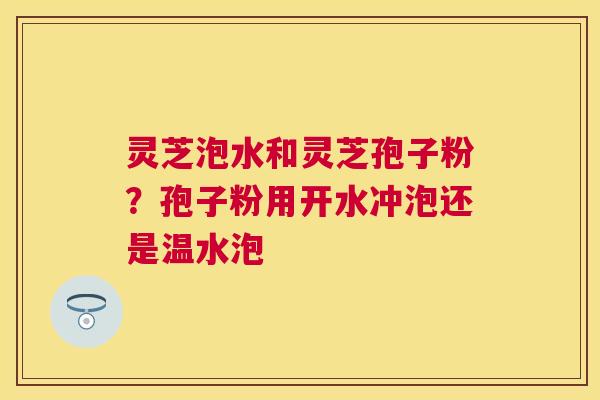 灵芝泡水和灵芝孢子粉?孢子粉用开水冲泡还是温水泡 灵芝泡水和灵芝孢子粉?孢子粉用开水冲泡还是温水泡
