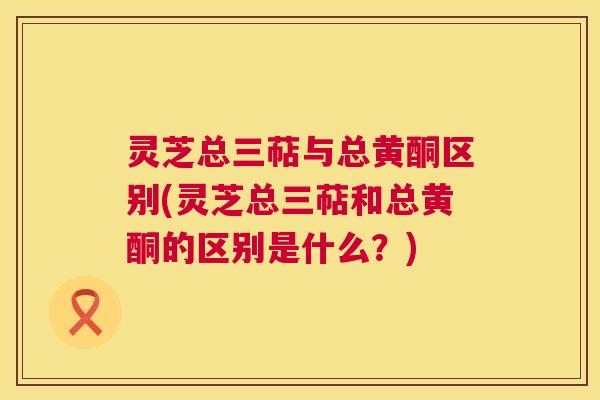 灵芝总三萜与总黄酮区别(灵芝总三萜和总黄酮的区别是什么?) 灵芝总三萜与总黄酮区别(灵芝总三萜和总黄酮的区别是什么?)