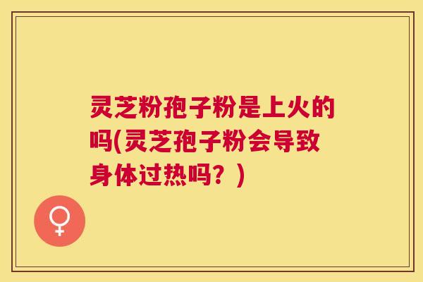 灵芝粉孢子粉是上火的吗(灵芝孢子粉会导致身体过热吗?) 灵芝粉孢子粉是上火的吗(灵芝孢子粉会导致身体过热吗?)