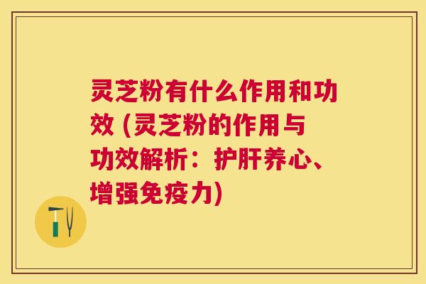 灵芝粉有什么作用和功效 (灵芝粉的作用与功效解析：养心、增强免疫力)