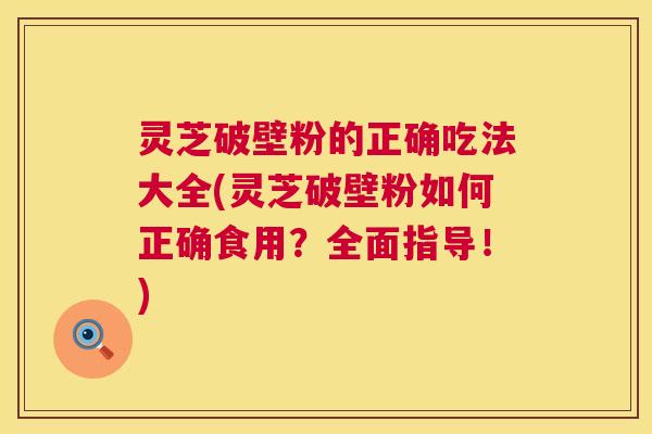 灵芝破壁粉的正确吃法大全(灵芝破壁粉如何正确食用?全面指导!) 灵芝破壁粉的正确吃法大全(灵芝破壁粉如何正确食用?全面指导!)