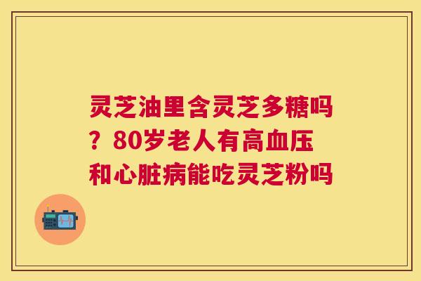 灵芝油里含灵芝多糖吗?80岁老人有高和能吃灵芝粉吗 灵芝油里含灵芝多糖吗?80岁老人有高和能吃灵芝粉吗