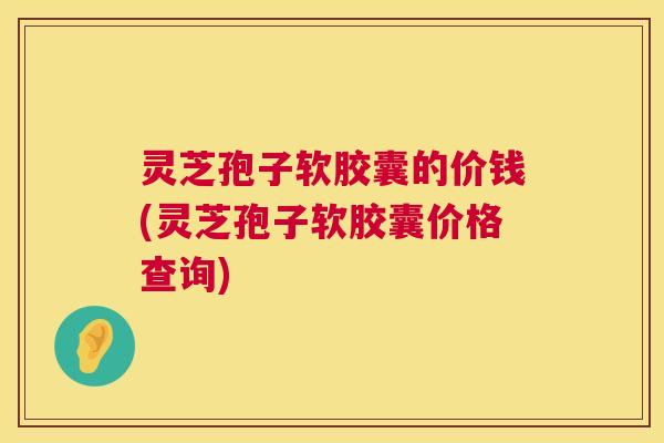 灵芝孢子软胶囊的价钱(灵芝孢子软胶囊价格查询) 灵芝孢子软胶囊的价钱(灵芝孢子软胶囊价格查询)